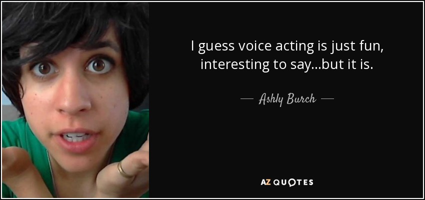 I guess voice acting is just fun, interesting to say...but it is. - Ashly Burch