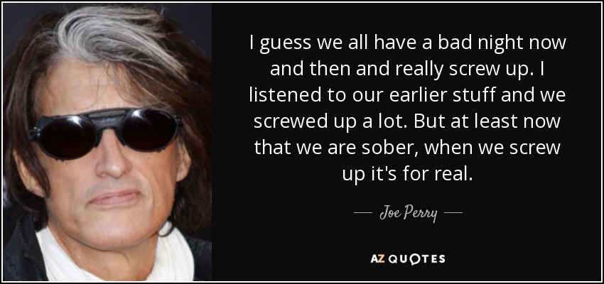 I guess we all have a bad night now and then and really screw up. I listened to our earlier stuff and we screwed up a lot. But at least now that we are sober, when we screw up it's for real. - Joe Perry