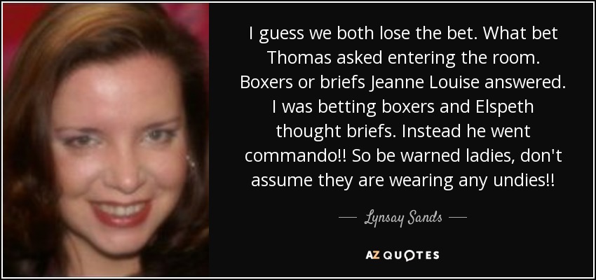 I guess we both lose the bet. What bet Thomas asked entering the room. Boxers or briefs Jeanne Louise answered. I was betting boxers and Elspeth thought briefs. Instead he went commando!! So be warned ladies, don't assume they are wearing any undies!! - Lynsay Sands