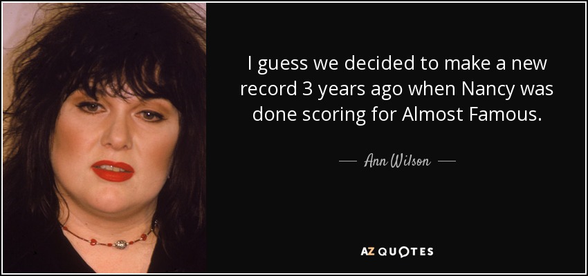 I guess we decided to make a new record 3 years ago when Nancy was done scoring for Almost Famous. - Ann Wilson