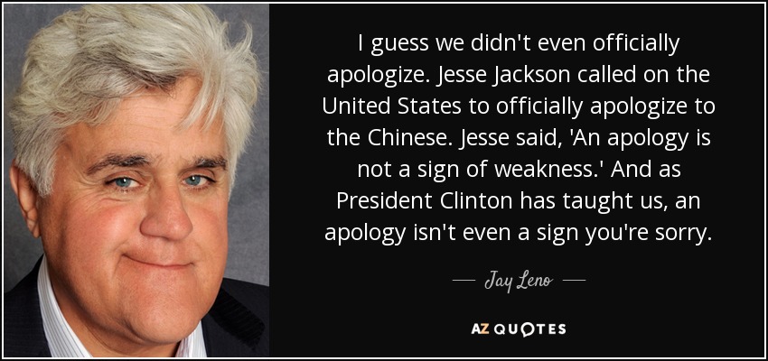 I guess we didn't even officially apologize. Jesse Jackson called on the United States to officially apologize to the Chinese. Jesse said, 'An apology is not a sign of weakness.' And as President Clinton has taught us, an apology isn't even a sign you're sorry. - Jay Leno