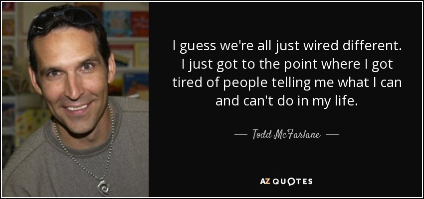 I guess we're all just wired different. I just got to the point where I got tired of people telling me what I can and can't do in my life. - Todd McFarlane