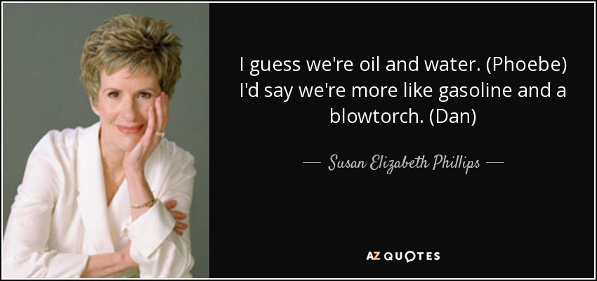 I guess we're oil and water. (Phoebe) I'd say we're more like gasoline and a blowtorch. (Dan) - Susan Elizabeth Phillips