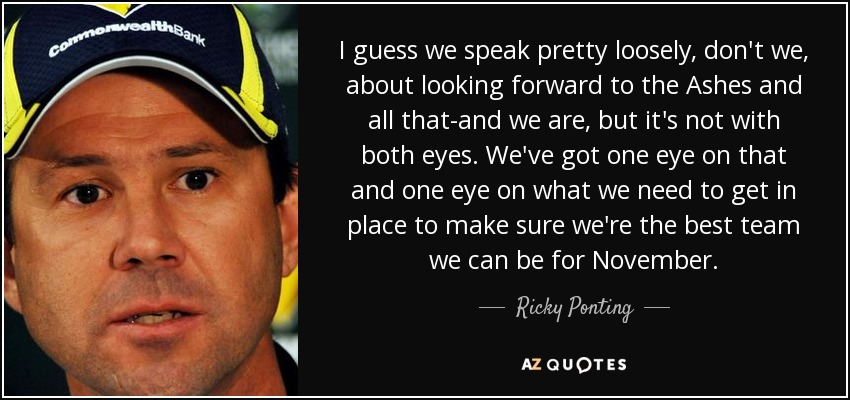 I guess we speak pretty loosely, don't we, about looking forward to the Ashes and all that-and we are, but it's not with both eyes. We've got one eye on that and one eye on what we need to get in place to make sure we're the best team we can be for November. - Ricky Ponting