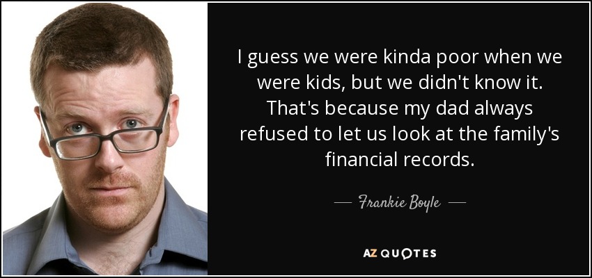 I guess we were kinda poor when we were kids, but we didn't know it. That's because my dad always refused to let us look at the family's financial records. - Frankie Boyle