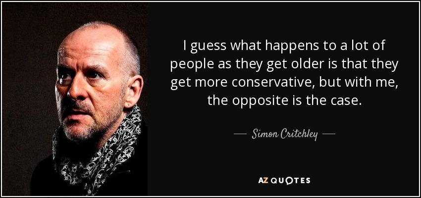 I guess what happens to a lot of people as they get older is that they get more conservative, but with me, the opposite is the case. - Simon Critchley