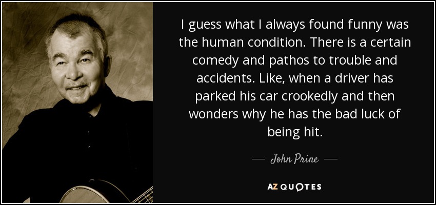 I guess what I always found funny was the human condition. There is a certain comedy and pathos to trouble and accidents. Like, when a driver has parked his car crookedly and then wonders why he has the bad luck of being hit. - John Prine