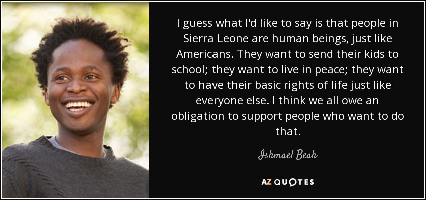 I guess what I'd like to say is that people in Sierra Leone are human beings, just like Americans. They want to send their kids to school; they want to live in peace; they want to have their basic rights of life just like everyone else. I think we all owe an obligation to support people who want to do that. - Ishmael Beah