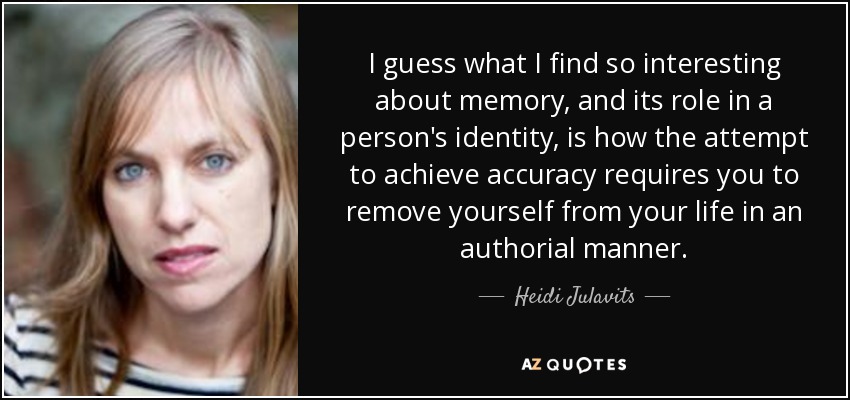 I guess what I find so interesting about memory, and its role in a person's identity, is how the attempt to achieve accuracy requires you to remove yourself from your life in an authorial manner. - Heidi Julavits