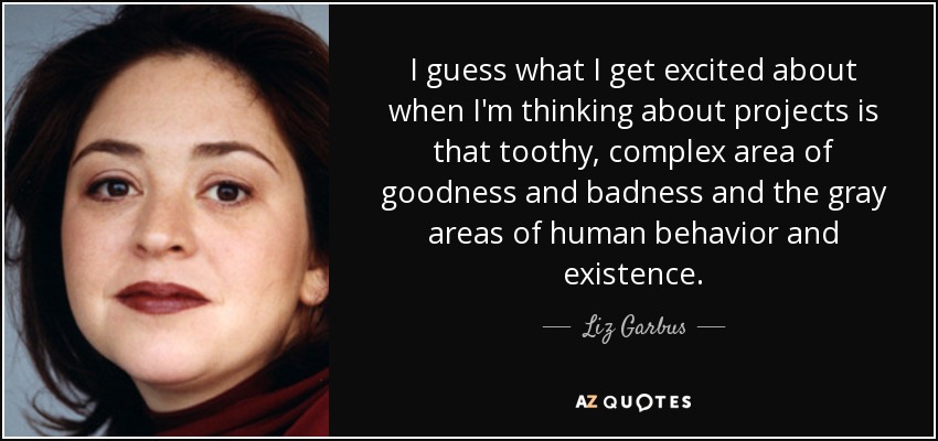 I guess what I get excited about when I'm thinking about projects is that toothy, complex area of goodness and badness and the gray areas of human behavior and existence. - Liz Garbus