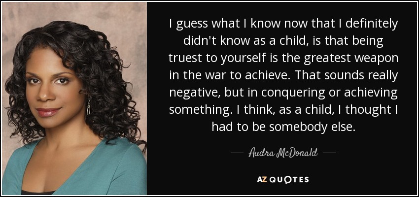I guess what I know now that I definitely didn't know as a child, is that being truest to yourself is the greatest weapon in the war to achieve. That sounds really negative, but in conquering or achieving something. I think, as a child, I thought I had to be somebody else. - Audra McDonald
