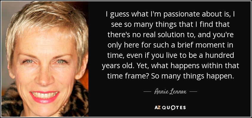 I guess what I'm passionate about is, I see so many things that I find that there's no real solution to, and you're only here for such a brief moment in time, even if you live to be a hundred years old. Yet, what happens within that time frame? So many things happen. - Annie Lennox
