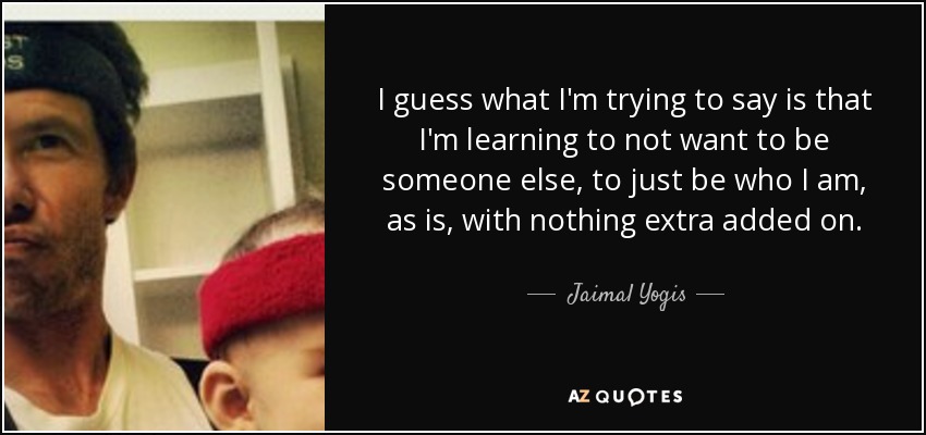 I guess what I'm trying to say is that I'm learning to not want to be someone else, to just be who I am, as is, with nothing extra added on. - Jaimal Yogis