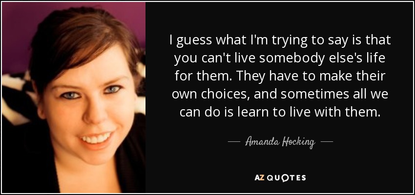 I guess what I'm trying to say is that you can't live somebody else's life for them. They have to make their own choices, and sometimes all we can do is learn to live with them. - Amanda Hocking