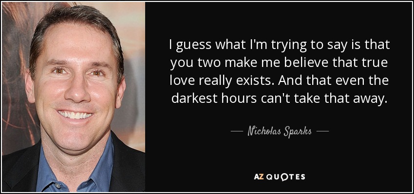 I guess what I'm trying to say is that you two make me believe that true love really exists. And that even the darkest hours can't take that away. - Nicholas Sparks