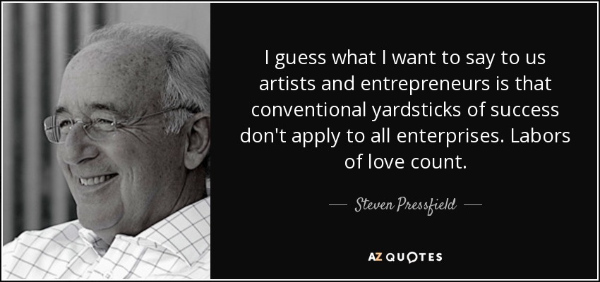 I guess what I want to say to us artists and entrepreneurs is that conventional yardsticks of success don't apply to all enterprises. Labors of love count. - Steven Pressfield