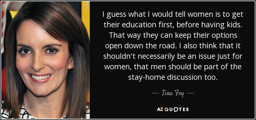 I guess what I would tell women is to get their education first, before having kids. That way they can keep their options open down the road. I also think that it shouldn't necessarily be an issue just for women, that men should be part of the stay-home discussion too. - Tina Fey