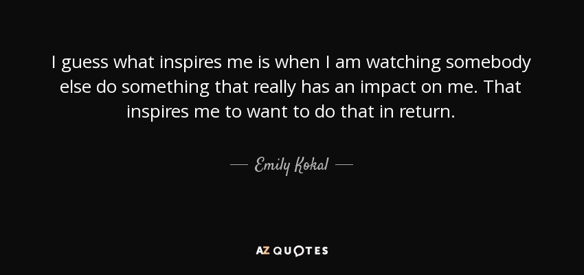 I guess what inspires me is when I am watching somebody else do something that really has an impact on me. That inspires me to want to do that in return. - Emily Kokal