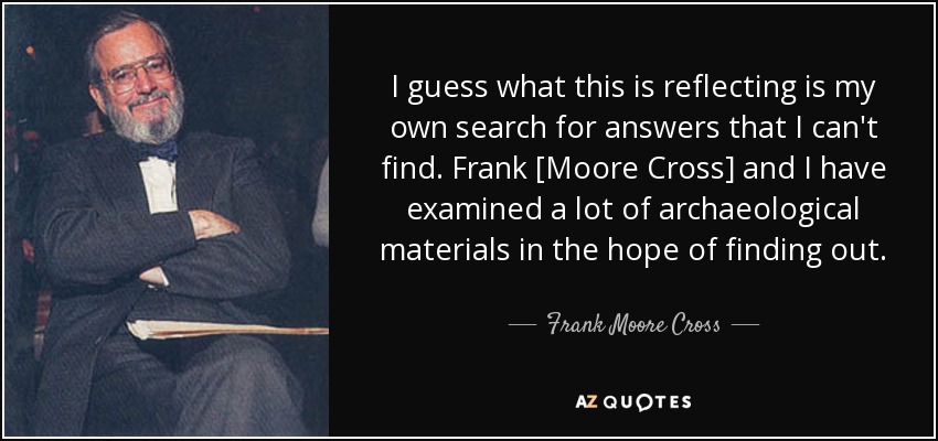 I guess what this is reflecting is my own search for answers that I can't find. Frank [Moore Cross] and I have examined a lot of archaeological materials in the hope of finding out. - Frank Moore Cross