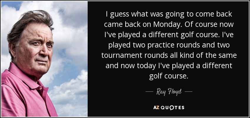 I guess what was going to come back came back on Monday. Of course now I've played a different golf course. I've played two practice rounds and two tournament rounds all kind of the same and now today I've played a different golf course. - Ray Floyd