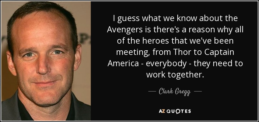 I guess what we know about the Avengers is there's a reason why all of the heroes that we've been meeting, from Thor to Captain America - everybody - they need to work together. - Clark Gregg