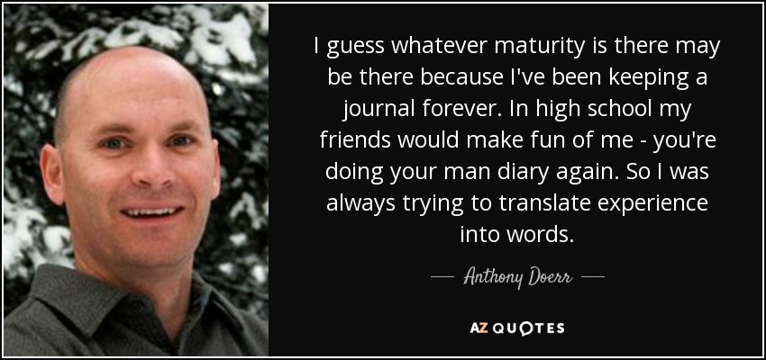 I guess whatever maturity is there may be there because I've been keeping a journal forever. In high school my friends would make fun of me - you're doing your man diary again. So I was always trying to translate experience into words. - Anthony Doerr