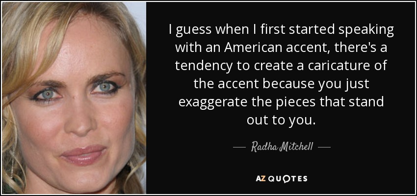 I guess when I first started speaking with an American accent, there's a tendency to create a caricature of the accent because you just exaggerate the pieces that stand out to you. - Radha Mitchell