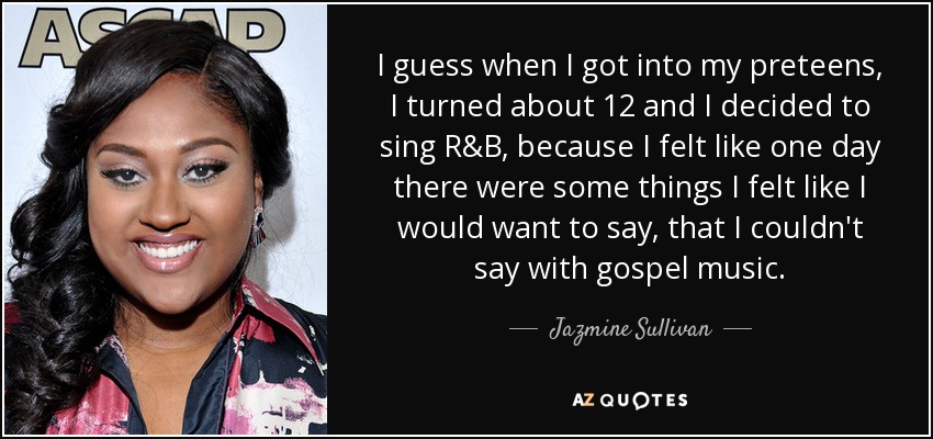 I guess when I got into my preteens, I turned about 12 and I decided to sing R&B, because I felt like one day there were some things I felt like I would want to say, that I couldn't say with gospel music. - Jazmine Sullivan