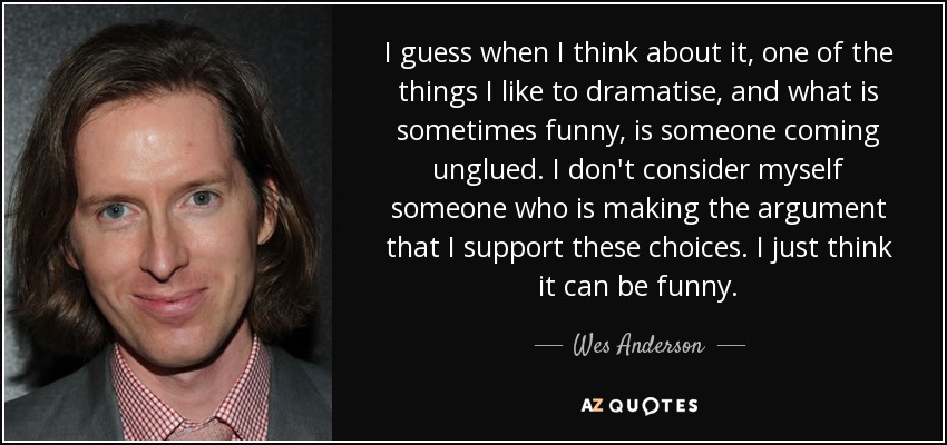 I guess when I think about it, one of the things I like to dramatise, and what is sometimes funny, is someone coming unglued. I don't consider myself someone who is making the argument that I support these choices. I just think it can be funny. - Wes Anderson