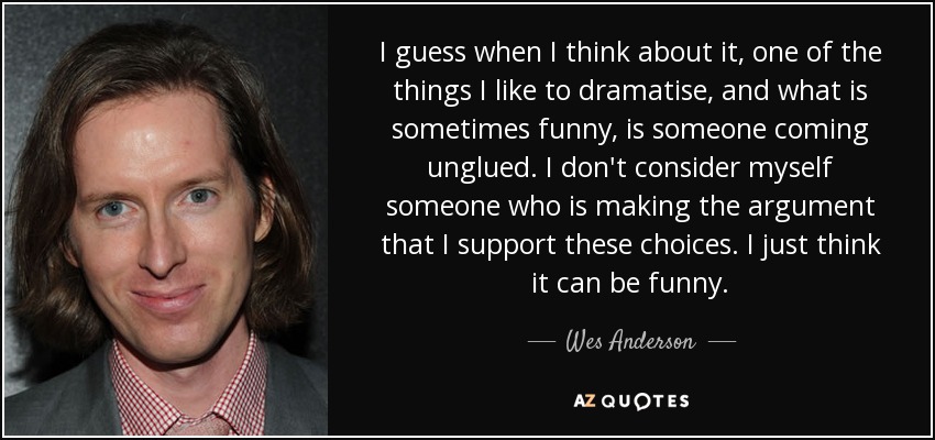 I guess when I think about it, one of the things I like to dramatise, and what is sometimes funny, is someone coming unglued. I don't consider myself someone who is making the argument that I support these choices. I just think it can be funny. - Wes Anderson