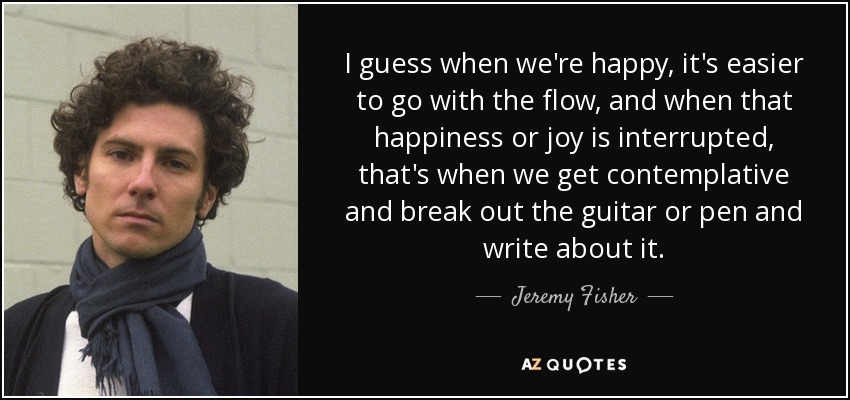 I guess when we're happy, it's easier to go with the flow, and when that happiness or joy is interrupted, that's when we get contemplative and break out the guitar or pen and write about it. - Jeremy Fisher