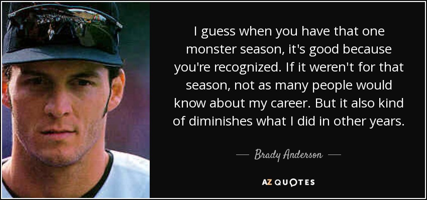 I guess when you have that one monster season, it's good because you're recognized. If it weren't for that season, not as many people would know about my career. But it also kind of diminishes what I did in other years. - Brady Anderson