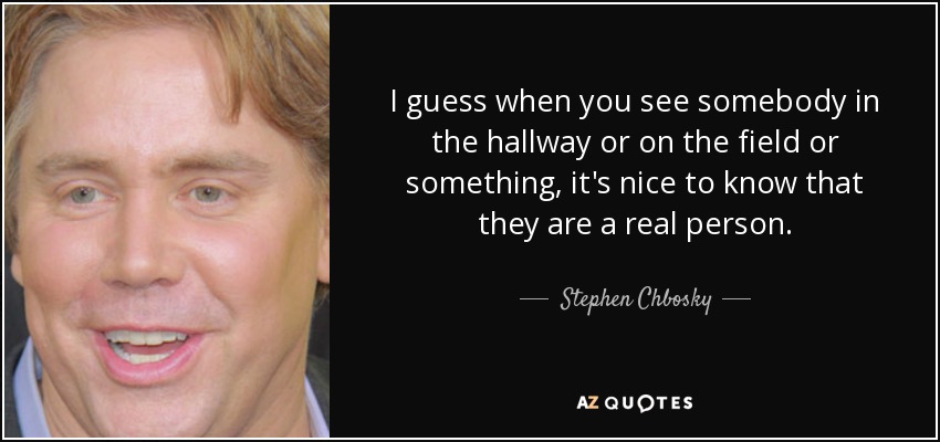 I guess when you see somebody in the hallway or on the field or something, it's nice to know that they are a real person. - Stephen Chbosky