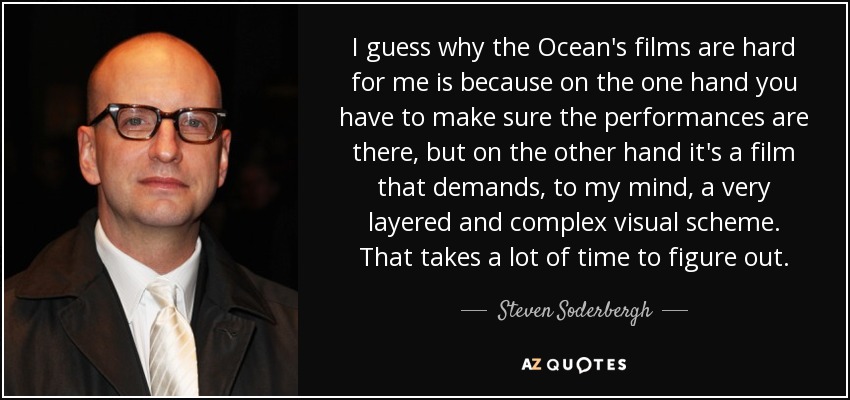 I guess why the Ocean's films are hard for me is because on the one hand you have to make sure the performances are there, but on the other hand it's a film that demands, to my mind, a very layered and complex visual scheme. That takes a lot of time to figure out. - Steven Soderbergh