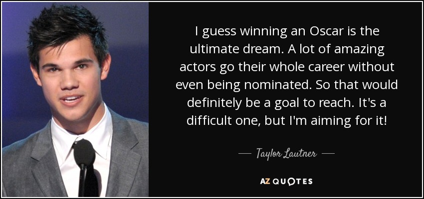 I guess winning an Oscar is the ultimate dream. A lot of amazing actors go their whole career without even being nominated. So that would definitely be a goal to reach. It's a difficult one, but I'm aiming for it! - Taylor Lautner