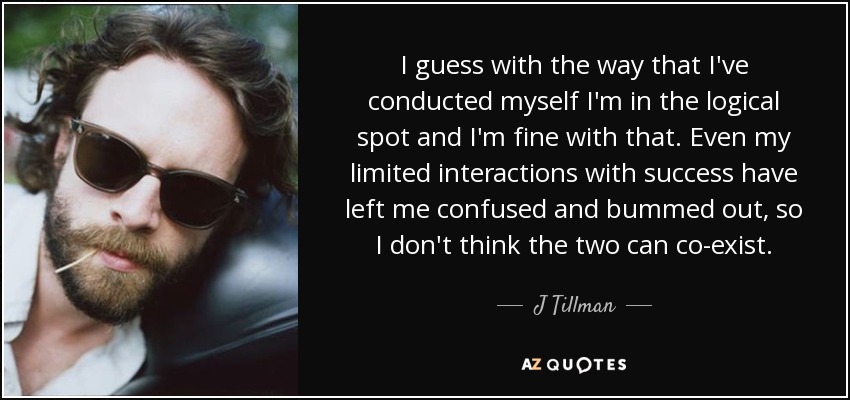 I guess with the way that I've conducted myself I'm in the logical spot and I'm fine with that. Even my limited interactions with success have left me confused and bummed out, so I don't think the two can co-exist. - J Tillman