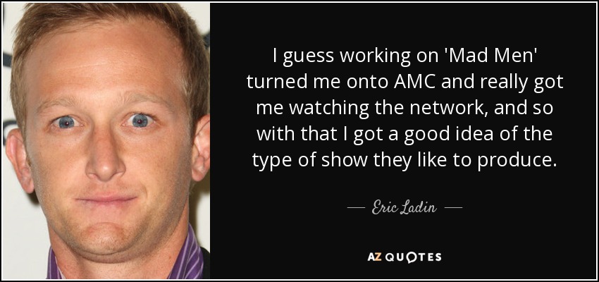 I guess working on 'Mad Men' turned me onto AMC and really got me watching the network, and so with that I got a good idea of the type of show they like to produce. - Eric Ladin
