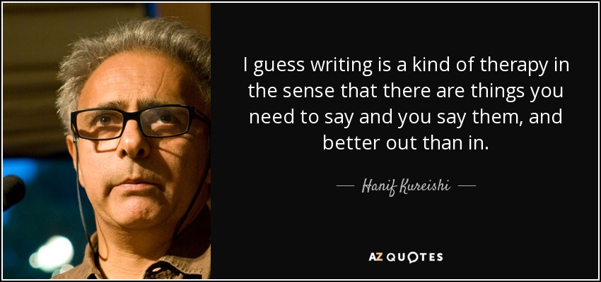 I guess writing is a kind of therapy in the sense that there are things you need to say and you say them, and better out than in. - Hanif Kureishi