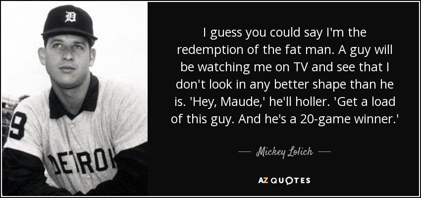 I guess you could say I'm the redemption of the fat man. A guy will be watching me on TV and see that I don't look in any better shape than he is. 'Hey, Maude,' he'll holler. 'Get a load of this guy. And he's a 20-game winner.' - Mickey Lolich