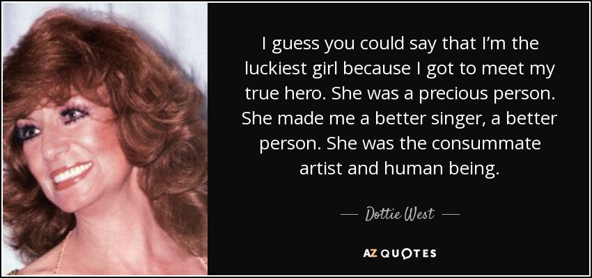 I guess you could say that I’m the luckiest girl because I got to meet my true hero. She was a precious person. She made me a better singer, a better person. She was the consummate artist and human being. - Dottie West