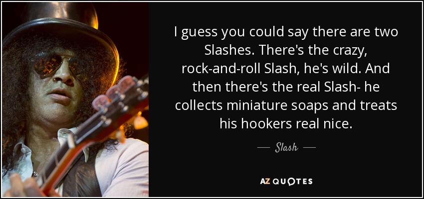 I guess you could say there are two Slashes. There's the crazy, rock-and-roll Slash, he's wild. And then there's the real Slash- he collects miniature soaps and treats his hookers real nice. - Slash