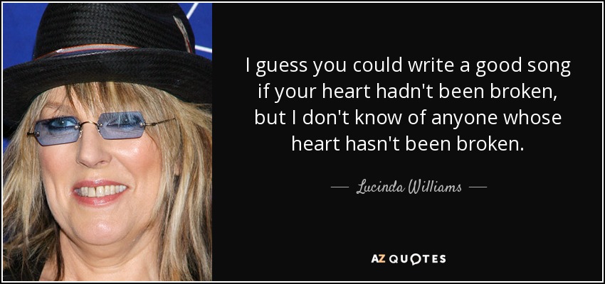 I guess you could write a good song if your heart hadn't been broken, but I don't know of anyone whose heart hasn't been broken. - Lucinda Williams