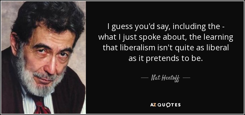 I guess you'd say, including the - what I just spoke about, the learning that liberalism isn't quite as liberal as it pretends to be. - Nat Hentoff