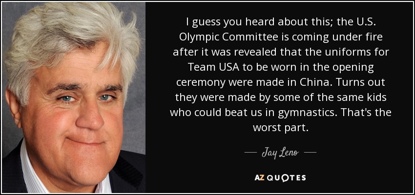 I guess you heard about this; the U.S. Olympic Committee is coming under fire after it was revealed that the uniforms for Team USA to be worn in the opening ceremony were made in China. Turns out they were made by some of the same kids who could beat us in gymnastics. That's the worst part. - Jay Leno