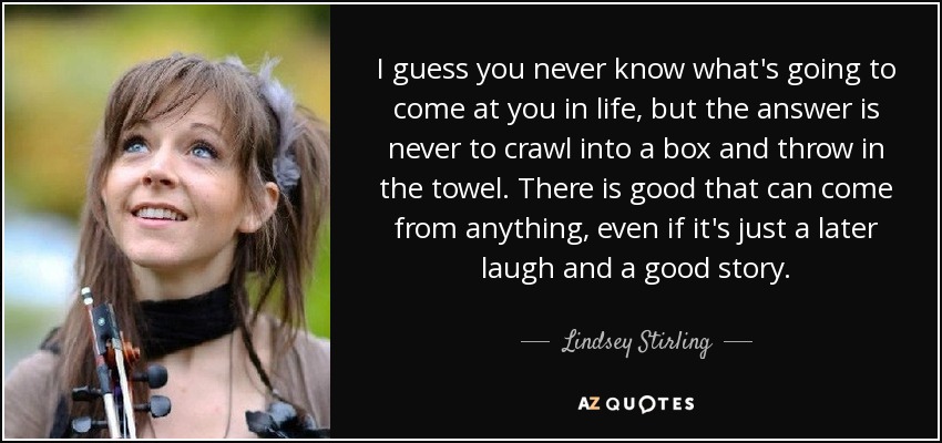 I guess you never know what's going to come at you in life, but the answer is never to crawl into a box and throw in the towel. There is good that can come from anything, even if it's just a later laugh and a good story. - Lindsey Stirling