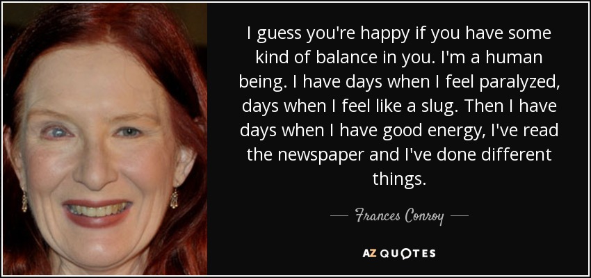 I guess you're happy if you have some kind of balance in you. I'm a human being. I have days when I feel paralyzed, days when I feel like a slug. Then I have days when I have good energy, I've read the newspaper and I've done different things. - Frances Conroy