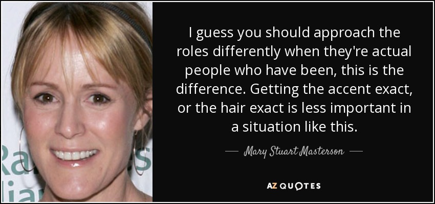 I guess you should approach the roles differently when they're actual people who have been, this is the difference. Getting the accent exact, or the hair exact is less important in a situation like this. - Mary Stuart Masterson