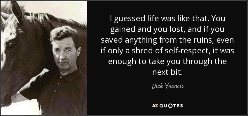 I guessed life was like that. You gained and you lost, and if you saved anything from the ruins, even if only a shred of self-respect, it was enough to take you through the next bit. - Dick Francis