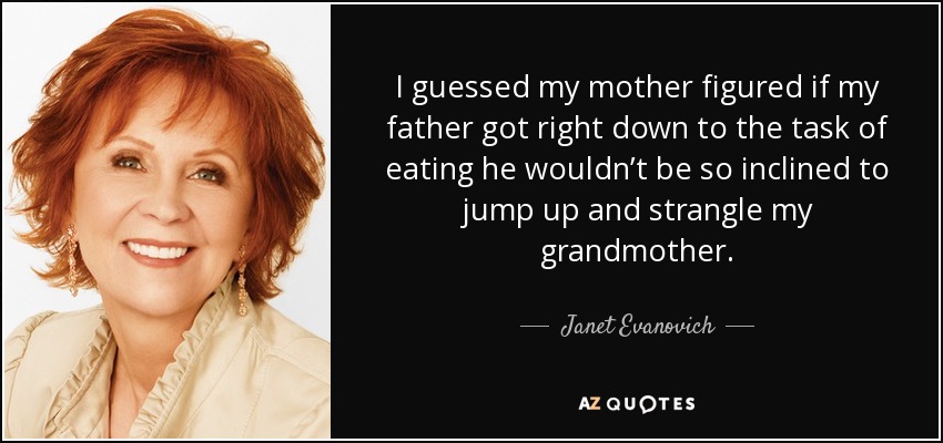 I guessed my mother figured if my father got right down to the task of eating he wouldn’t be so inclined to jump up and strangle my grandmother. - Janet Evanovich