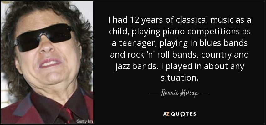 I had 12 years of classical music as a child, playing piano competitions as a teenager, playing in blues bands and rock 'n' roll bands, country and jazz bands. I played in about any situation. - Ronnie Milsap